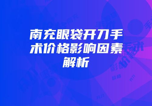 南充眼袋开刀手术价格影响因素解析
