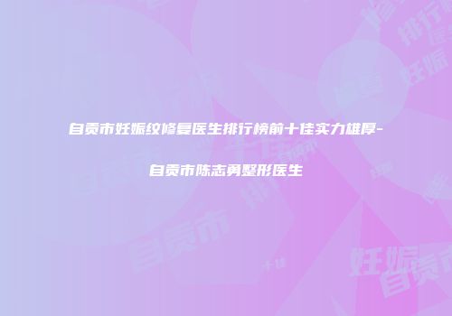 自贡市妊娠纹修复医生排行榜前十佳实力雄厚-自贡市陈志勇整形医生