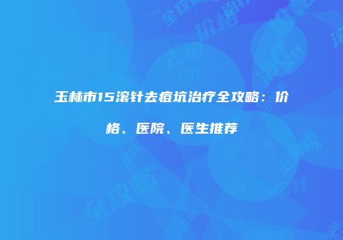 玉林市15滚针去痘坑治疗全攻略：价格、医院、医生推荐