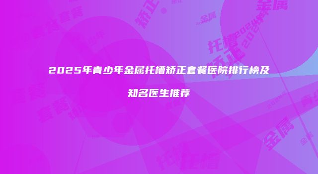2025年青少年金属托槽矫正套餐医院排行榜及知名医生推荐