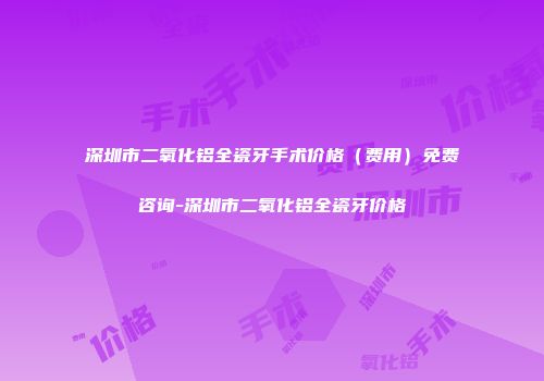 深圳市二氧化铝全瓷牙手术价格（费用）免费咨询-深圳市二氧化铝全瓷牙价格