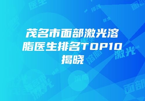 茂名市面部激光溶脂医生排名TOP10揭晓