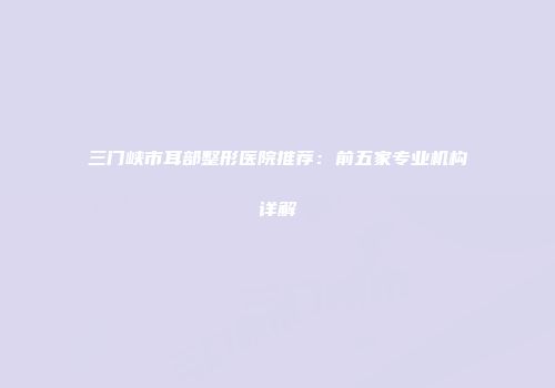 三门峡市耳部整形医院推荐：前五家专业机构详解