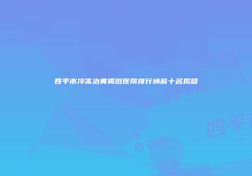 四平市冷冻治黄褐斑医院排行榜前十名揭晓