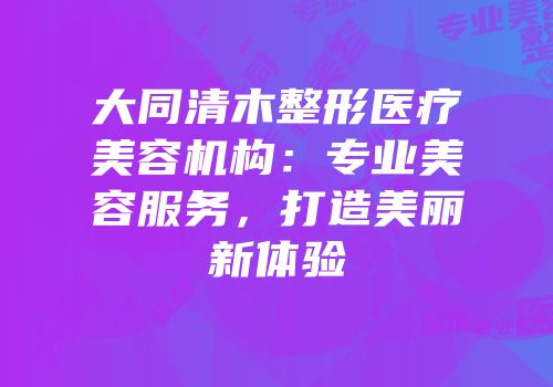 大同清木整形医疗美容机构：专业美容服务，打造美丽新体验