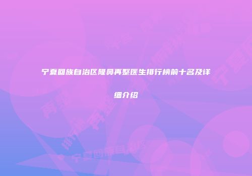宁夏回族自治区隆鼻再整医生排行榜前十名及详细介绍