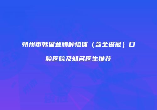 朔州市韩国登腾种植体（含全瓷冠）口腔医院及知名医生推荐