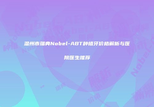 温州市瑞典Nobel-ABT种植牙价格解析与医院医生推荐