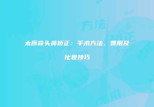 太原蒜头鼻矫正：手术方法、费用及化妆技巧