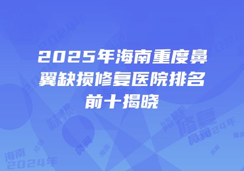 2025年海南重度鼻翼缺损修复医院排名前十揭晓