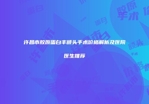 许昌市胶原蛋白丰额头手术价格解析及医院医生推荐