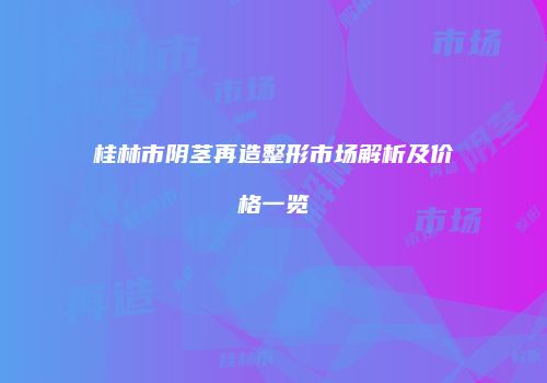 桂林市阴茎再造整形市场解析及价格一览