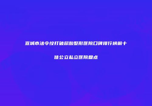 宣城市法令纹打破尿酸整形医院口碑排行榜前十佳公立私立医院盘点