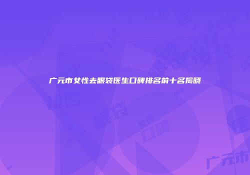 广元市女性去眼袋医生口碑排名前十名揭晓