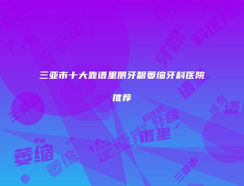 三亚市十大靠谱里侧牙龈萎缩牙科医院推荐