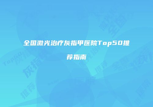全国激光治疗灰指甲医院Top50推荐指南