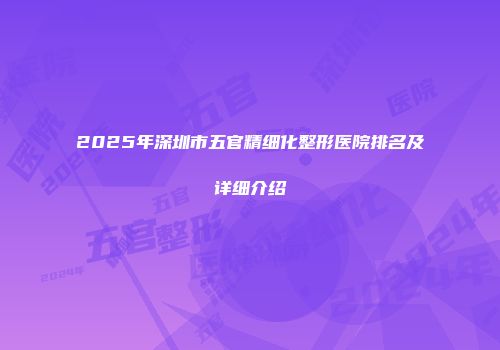 2025年深圳市五官精细化整形医院排名及详细介绍