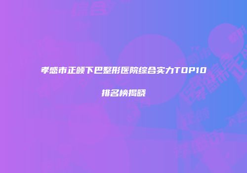 孝感市正颌下巴整形医院综合实力TOP10排名榜揭晓