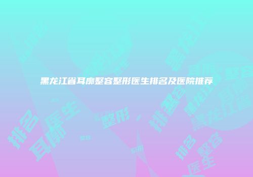 黑龙江省耳廓整容整形医生排名及医院推荐