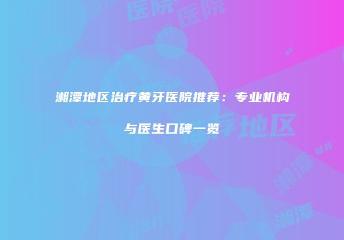 湘潭地区治疗黄牙医院推荐：专业机构与医生口碑一览