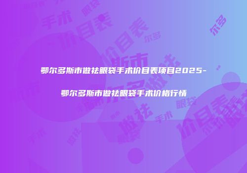 鄂尔多斯市做祛眼袋手术价目表项目2025-鄂尔多斯市做祛眼袋手术价格行情