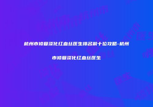 杭州市修复淡化红血丝医生排名前十位攻略-杭州市修复淡化红血丝医生