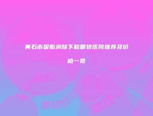 黄石市吸脂消除下睑眼袋医院推荐及价格一览