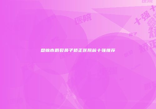 盘锦市唇裂鼻子矫正医院前十强推荐