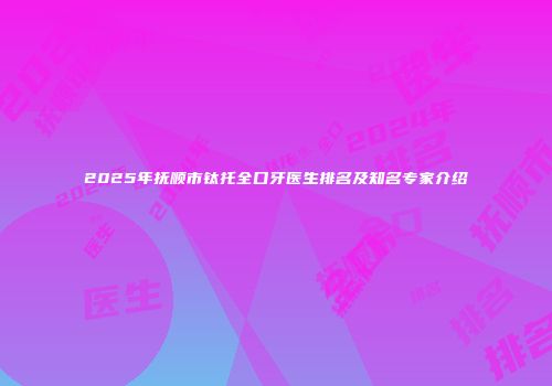 2025年抚顺市钛托全口牙医生排名及知名专家介绍
