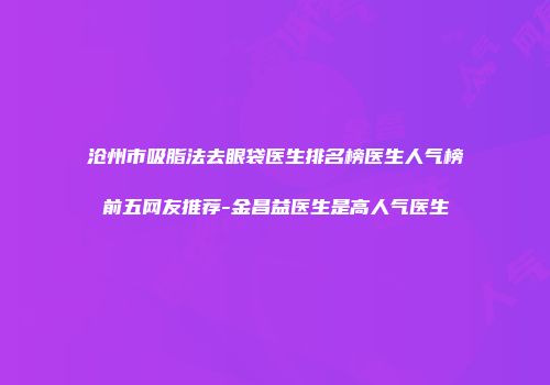 沧州市吸脂法去眼袋医生排名榜医生人气榜前五网友推荐-金昌益医生是高人气医生