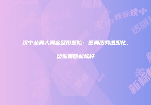 汉中芯美人美容整形医院：医美服务透明化，塑造美丽新标杆
