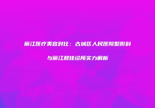 丽江医疗美容对比：古城区人民医院整形科与丽江靓佳诊所实力解析