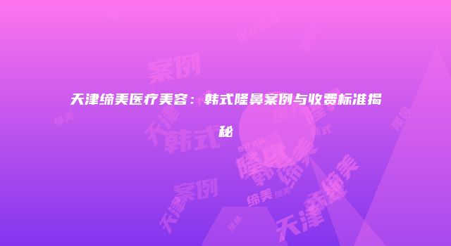 天津缔美医疗美容：韩式隆鼻案例与收费标准揭秘