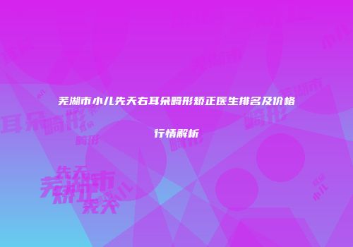 芜湖市小儿先天右耳朵畸形矫正医生排名及价格行情解析