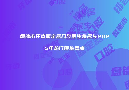 盘锦市牙齿固定器口腔医生排名与2025年热门医生盘点