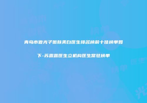 青岛市做光子嫩肤美白医生排名榜前十佳榜单如下-苏露露医生立机构医生常驻榜单
