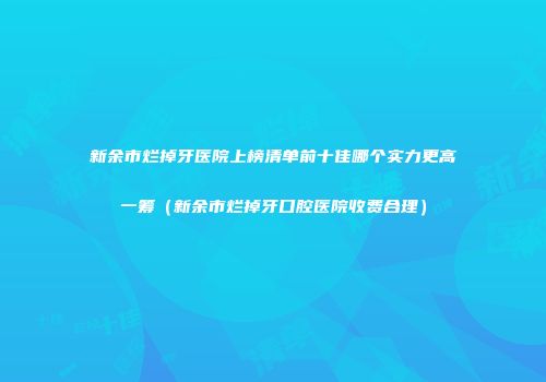 新余市烂掉牙医院上榜清单前十佳哪个实力更高一筹（新余市烂掉牙口腔医院收费合理）