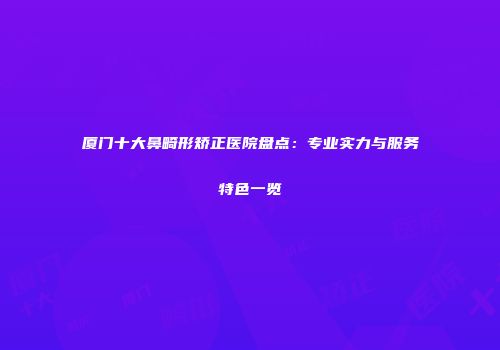 厦门十大鼻畸形矫正医院盘点：专业实力与服务特色一览