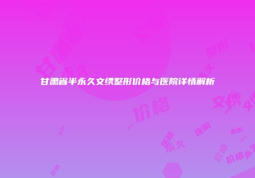 甘肃省半永久文绣整形价格与医院详情解析