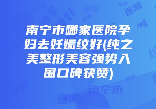 南宁市哪家医院孕妇去妊娠纹好(纯之美整形美容强势入围口碑获赞)