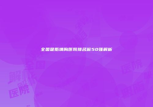 全国吸脂填胸医院排名前50强解析