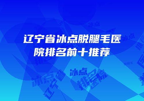 辽宁省冰点脱腿毛医院排名前十推荐
