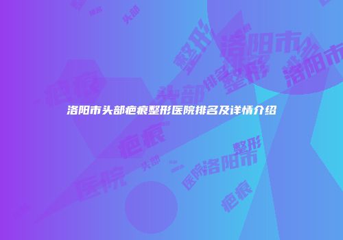 洛阳市头部疤痕整形医院排名及详情介绍