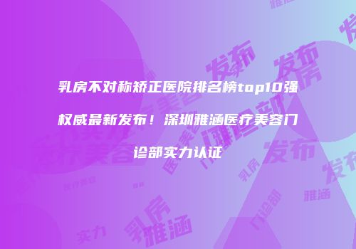 乳房不对称矫正医院排名榜top10强权威最新发布！深圳雅涵医疗美容门诊部实力认证