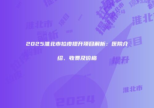 2025淮北市拉皮提升项目解析：医院介绍、收费及价格