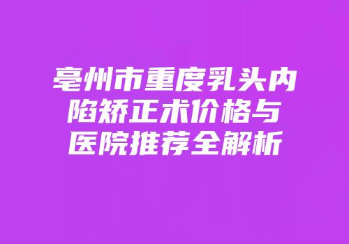 亳州市重度乳头内陷矫正术价格与医院推荐全解析