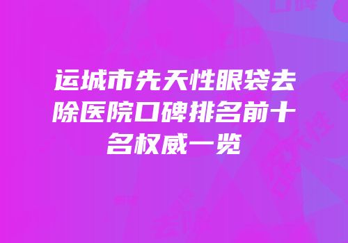 运城市先天性眼袋去除医院口碑排名前十名权威一览