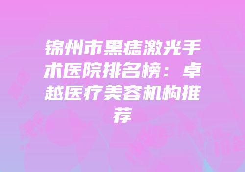 锦州市黑痣激光手术医院排名榜：卓越医疗美容机构推荐