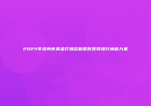 2025年滨州市鼻梁打玻尿酸整形医院排行榜前九家