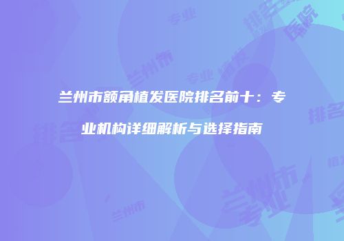 兰州市额角植发医院排名前十：专业机构详细解析与选择指南